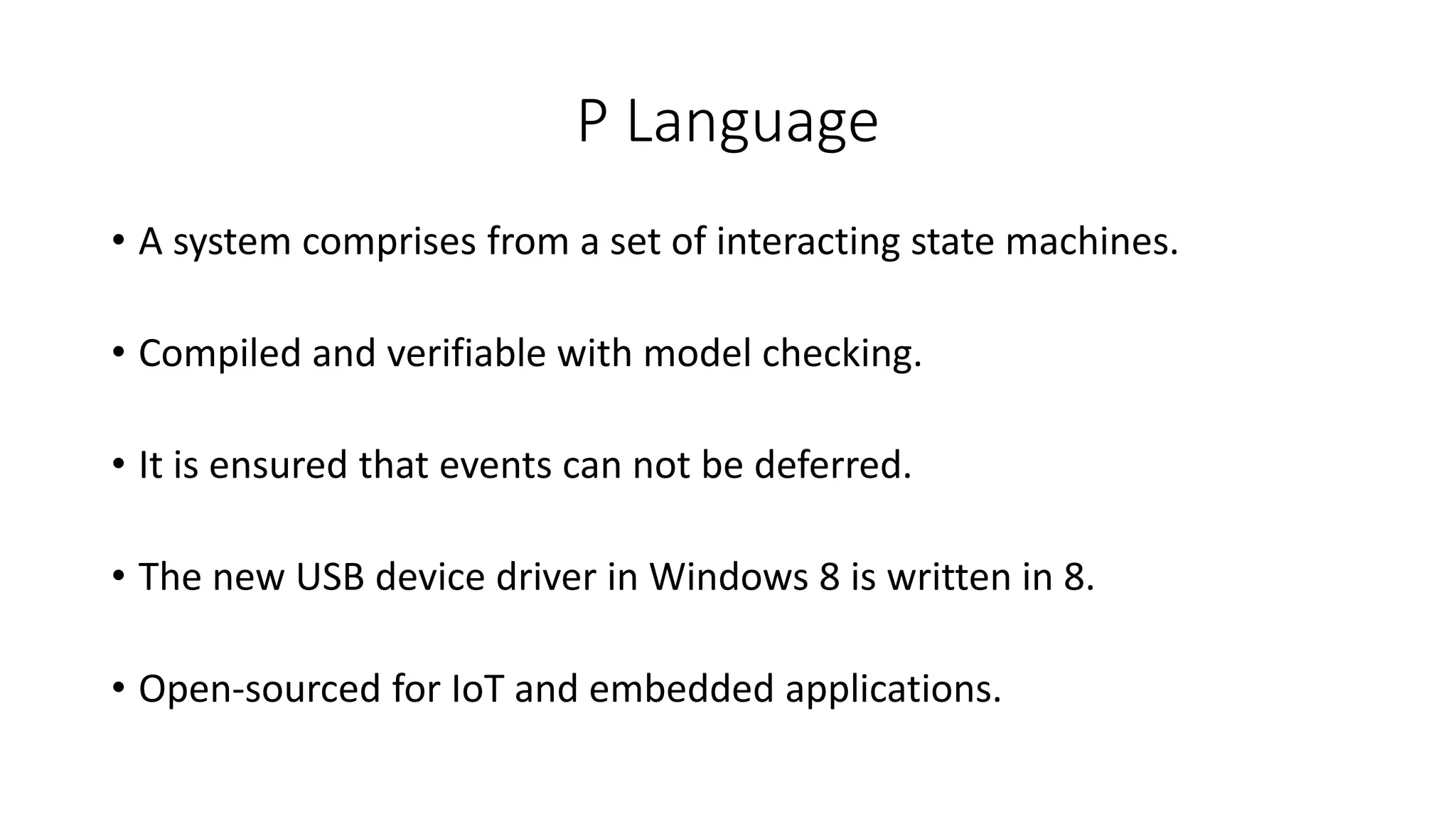 P Language
• A system comprises from a set of interacting state machines.
• Compiled and verifiable with model checking.
• It is ensured that events can not be deferred.
• The new USB device driver in Windows 8 is written in 8.
• Open-sourced for IoT and embedded applications.
 