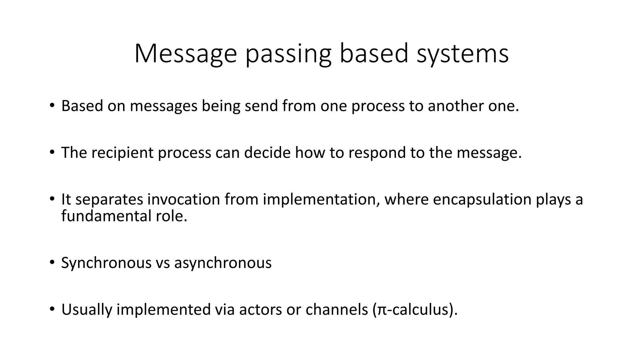 Message passing based systems
• Based on messages being send from one process to another one.
• The recipient process can decide how to respond to the message.
• It separates invocation from implementation, where encapsulation plays a
fundamental role.
• Synchronous vs asynchronous
• Usually implemented via actors or channels (π-calculus).
 