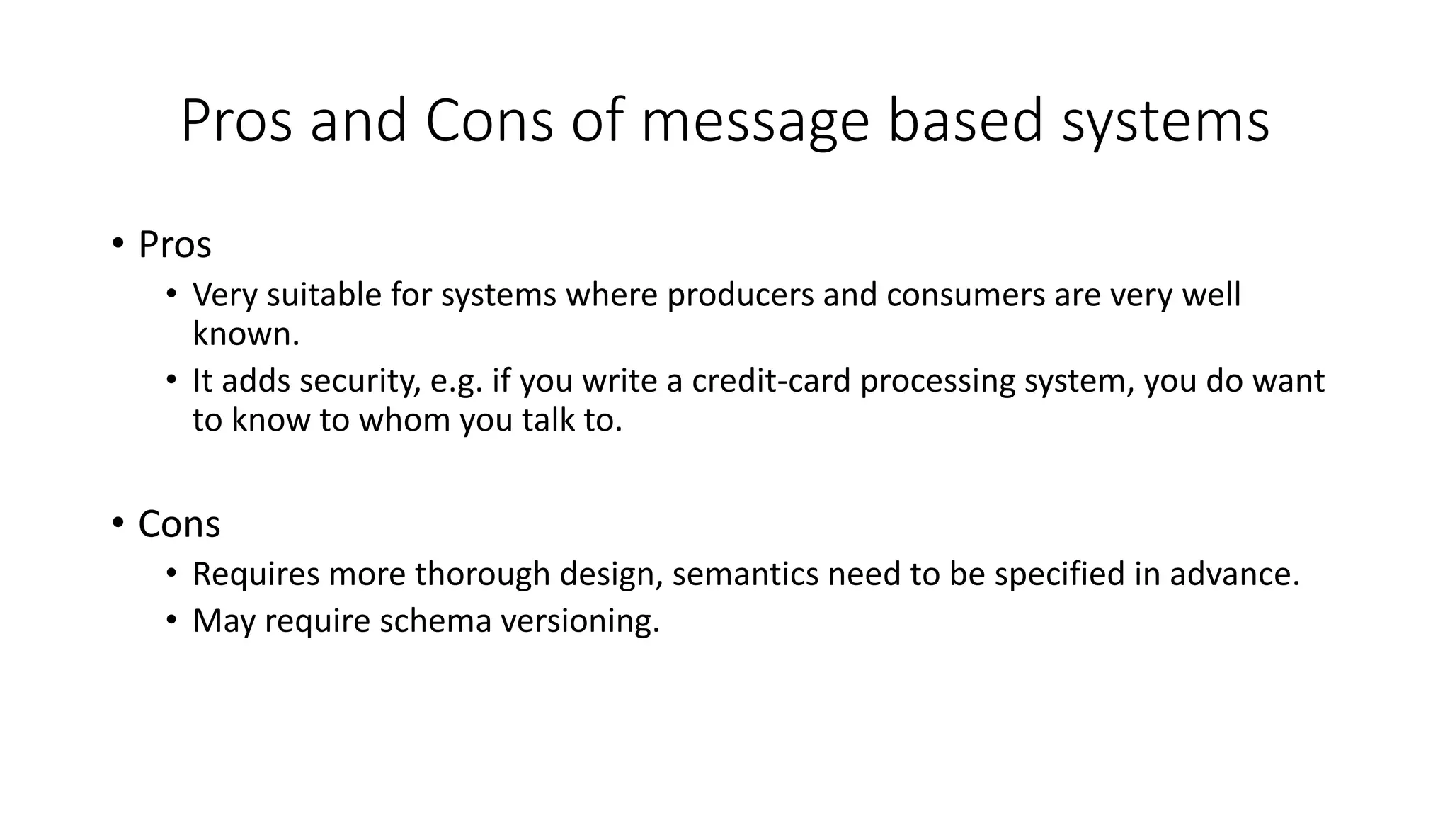 Pros and Cons of message based systems
• Pros
• Very suitable for systems where producers and consumers are very well
known.
• It adds security, e.g. if you write a credit-card processing system, you do want
to know to whom you talk to.
• Cons
• Requires more thorough design, semantics need to be specified in advance.
• May require schema versioning.
 
