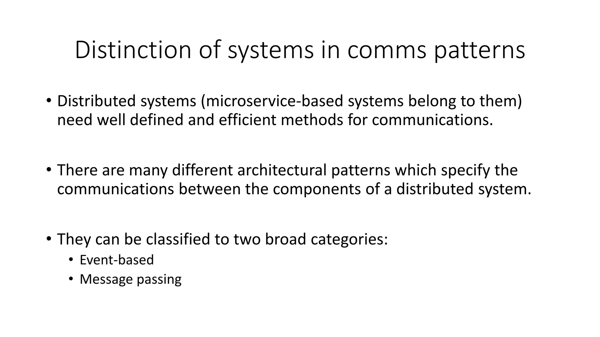 Distinction of systems in comms patterns
• Distributed systems (microservice-based systems belong to them)
need well defined and efficient methods for communications.
• There are many different architectural patterns which specify the
communications between the components of a distributed system.
• They can be classified to two broad categories:
• Event-based
• Message passing
 
