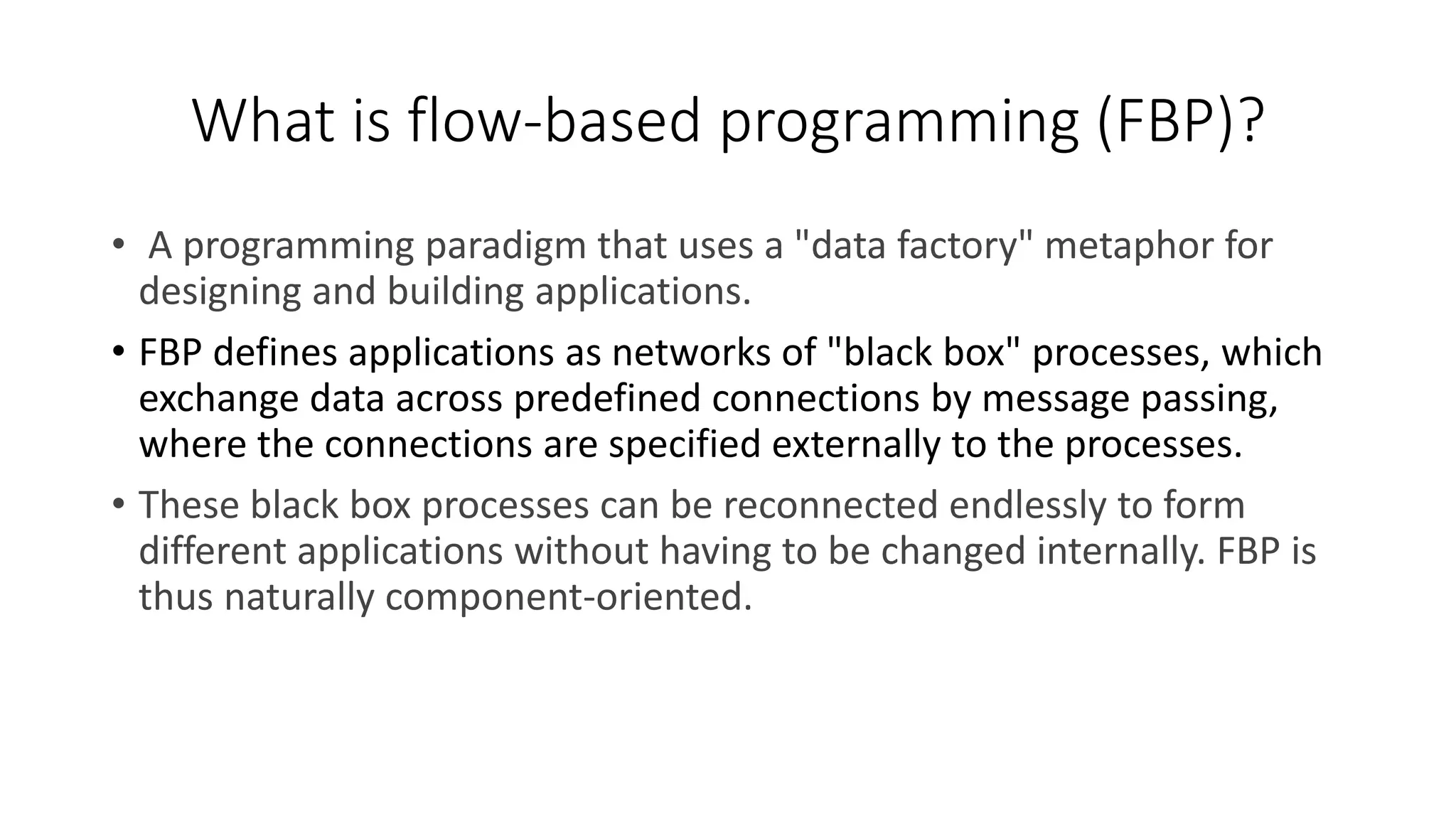 What is flow-based programming (FBP)?
• A programming paradigm that uses a "data factory" metaphor for
designing and building applications.
• FBP defines applications as networks of "black box" processes, which
exchange data across predefined connections by message passing,
where the connections are specified externally to the processes.
• These black box processes can be reconnected endlessly to form
different applications without having to be changed internally. FBP is
thus naturally component-oriented.
 