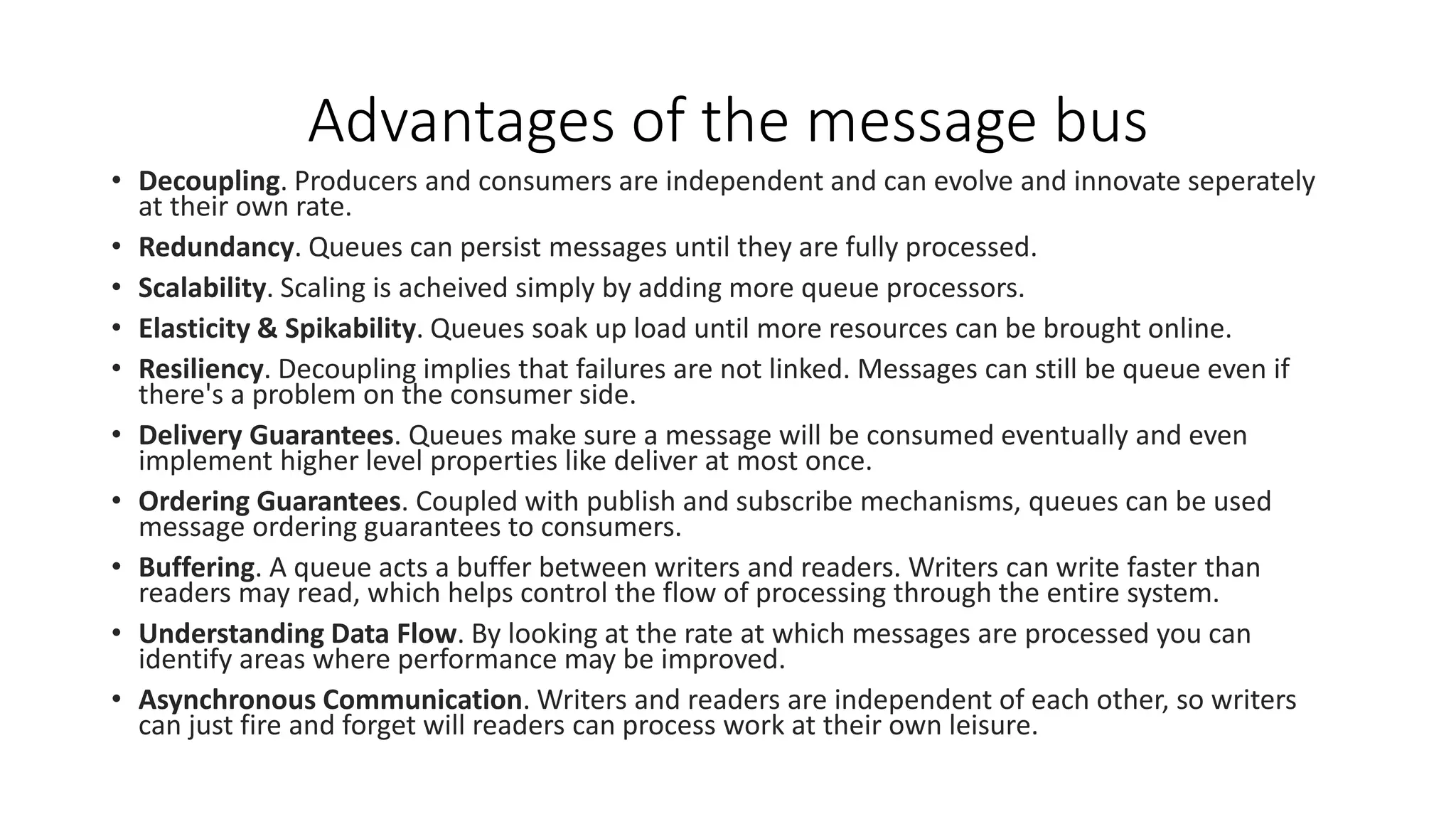Advantages of the message bus
• Decoupling. Producers and consumers are independent and can evolve and innovate seperately
at their own rate.
• Redundancy. Queues can persist messages until they are fully processed.
• Scalability. Scaling is acheived simply by adding more queue processors.
• Elasticity & Spikability. Queues soak up load until more resources can be brought online.
• Resiliency. Decoupling implies that failures are not linked. Messages can still be queue even if
there's a problem on the consumer side.
• Delivery Guarantees. Queues make sure a message will be consumed eventually and even
implement higher level properties like deliver at most once.
• Ordering Guarantees. Coupled with publish and subscribe mechanisms, queues can be used
message ordering guarantees to consumers.
• Buffering. A queue acts a buffer between writers and readers. Writers can write faster than
readers may read, which helps control the flow of processing through the entire system.
• Understanding Data Flow. By looking at the rate at which messages are processed you can
identify areas where performance may be improved.
• Asynchronous Communication. Writers and readers are independent of each other, so writers
can just fire and forget will readers can process work at their own leisure.
 