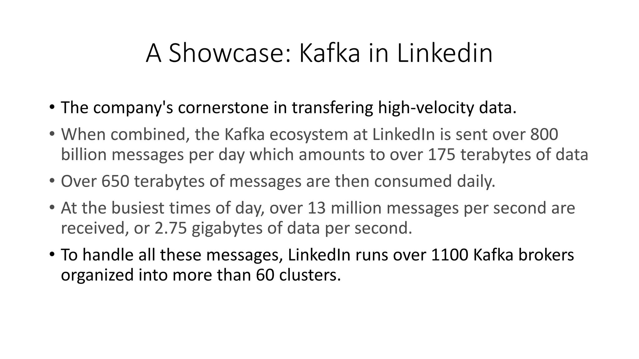 A Showcase: Kafka in Linkedin
• The company's cornerstone in transfering high-velocity data.
• When combined, the Kafka ecosystem at LinkedIn is sent over 800
billion messages per day which amounts to over 175 terabytes of data
• Over 650 terabytes of messages are then consumed daily.
• At the busiest times of day, over 13 million messages per second are
received, or 2.75 gigabytes of data per second.
• To handle all these messages, LinkedIn runs over 1100 Kafka brokers
organized into more than 60 clusters.
 