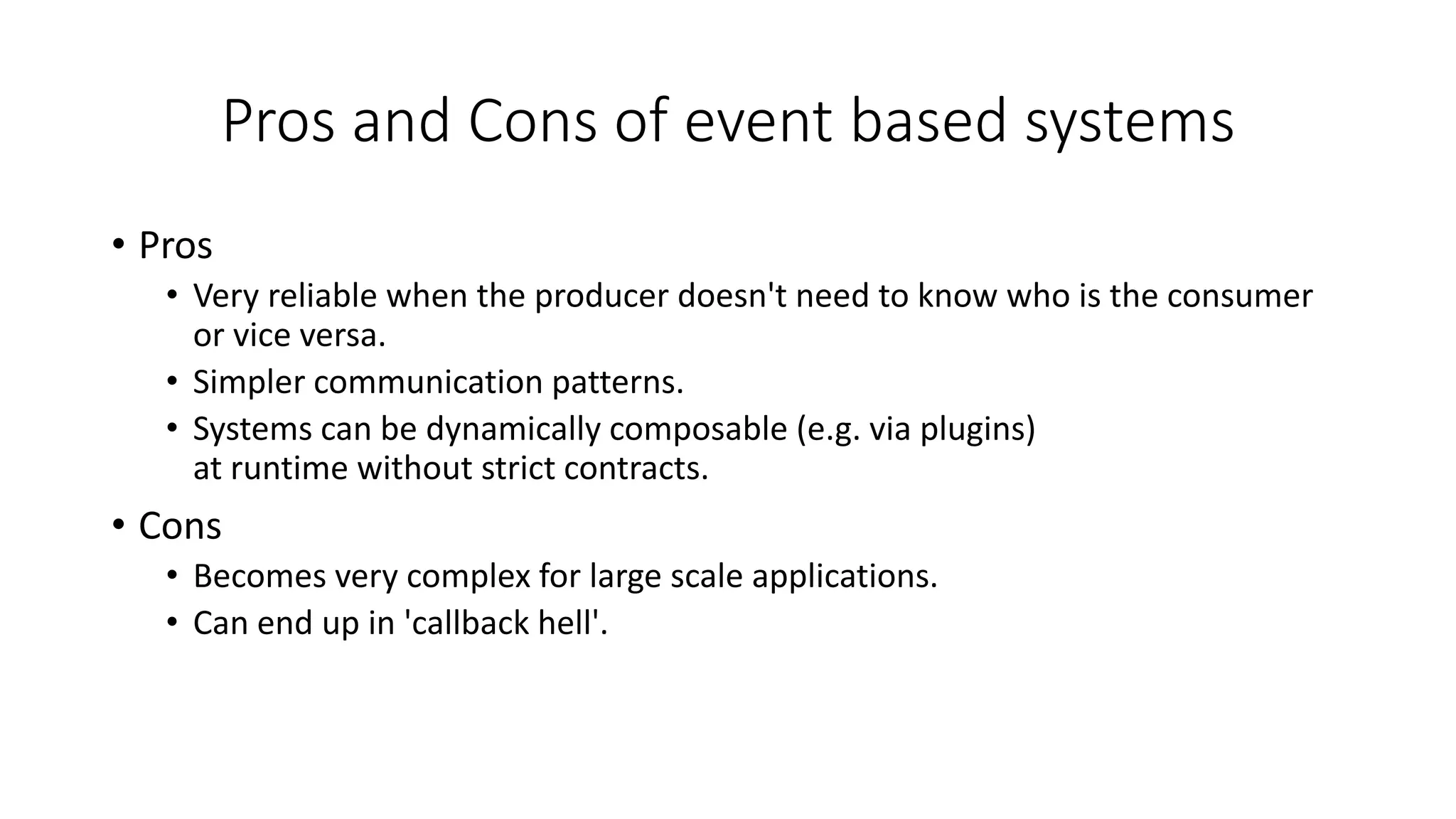Pros and Cons of event based systems
• Pros
• Very reliable when the producer doesn't need to know who is the consumer
or vice versa.
• Simpler communication patterns.
• Systems can be dynamically composable (e.g. via plugins)
at runtime without strict contracts.
• Cons
• Becomes very complex for large scale applications.
• Can end up in 'callback hell'.
 