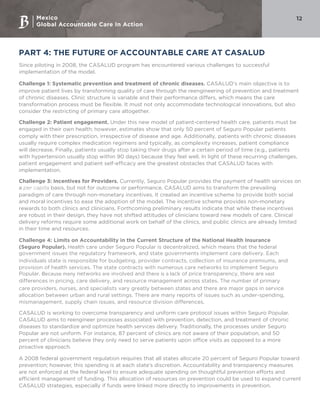 Mexico
Global Accountable Care In Action
12
PART 4: THE FUTURE OF ACCOUNTABLE CARE AT CASALUD
Since piloting in 2008, the CASALUD program has encountered various challenges to successful
implementation of the model.
Challenge 1: Systematic prevention and treatment of chronic diseases. CASALUD’s main objective is to
improve patient lives by transforming quality of care through the reengineering of prevention and treatment
of chronic diseases. Clinic structure is variable and their performance differs, which means the care
transformation process must be flexible. It must not only accommodate technological innovations, but also
consider the restricting of primary care altogether.
Challenge 2: Patient engagement. Under this new model of patient-centered health care, patients must be
engaged in their own health; however, estimates show that only 50 percent of Seguro Popular patients
comply with their prescription, irrespective of disease and age. Additionally, patients with chronic diseases
usually require complex medication regimens and typically, as complexity increases, patient compliance
will decrease. Finally, patients usually stop taking their drugs after a certain period of time (e.g., patients
with hypertension usually stop within 90 days) because they feel well. In light of these recurring challenges,
patient engagement and patient self-efficacy are the greatest obstacles that CASALUD faces with
implementation.
Challenge 3: Incentives for Providers. Currently, Seguro Popular provides the payment of health services on
a per capita basis, but not for outcome or performance. CASALUD aims to transform the prevailing
paradigm of care through non-monetary incentives. It created an incentive scheme to provide both social
and moral incentives to ease the adoption of the model. The incentive scheme provides non-monetary
rewards to both clinics and clinicians. Forthcoming preliminary results indicate that while these incentives
are robust in their design, they have not shifted attitudes of clinicians toward new models of care. Clinical
delivery reforms require some additional work on behalf of the clinics, and public clinics are already limited
in their time and resources.  
Challenge 4: Limits on Accountability in the Current Structure of the National Health Insurance
(Seguro Popular). Health care under Seguro Popular is decentralized, which means that the federal
government issues the regulatory framework, and state governments implement care delivery. Each
individuals state is responsible for budgeting, provider contracts, collection of insurance premiums, and
provision of health services. The state contracts with numerous care networks to implement Seguro
Popular. Because many networks are involved and there is a lack of price transparency, there are vast
differences in pricing, care delivery, and resource management across states. The number of primary
care providers, nurses, and specialists vary greatly between states and there are major gaps in service
allocation between urban and rural settings. There are many reports of issues such as under-spending,
mismanagement, supply chain issues, and resource division differences.
CASALUD is working to overcome transparency and uniform care protocol issues within Seguro Popular.
CASALUD aims to reengineer processes associated with prevention, detection, and treatment of chronic
diseases to standardize and optimize health services delivery. Traditionally, the processes under Seguro
Popular are not uniform. For instance, 87 percent of clinics are not aware of their population, and 50
percent of clinicians believe they only need to serve patients upon office visits as opposed to a more
proactive approach.
A 2008 federal government regulation requires that all states allocate 20 percent of Seguro Popular toward
prevention; however, this spending is at each state’s discretion. Accountability and transparency measures
are not enforced at the federal level to ensure adequate spending on thoughtful prevention efforts and
efficient management of funding. This allocation of resources on prevention could be used to expand current
CASALUD strategies, especially if funds were linked more directly to improvements in prevention.
 