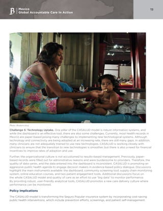 Mexico
Global Accountable Care In Action
13
Challenge 5: Technology Uptake. One pillar of the CASALUD model is robust information systems, and
while the dashboard is an effective tool, there are also some challenges. Currently, most health records in
Mexico are paper-based posing many challenges to implementing new technological systems. Although
technology and connectivity are being adopted at an increasing rate, there are still many gaps. In addition,
many clinicians are not adequately trained to use new technologies. CASALUD is working closely with
clinicians to ensure that the transition to new technologies is smoother, but there is also a need for financial
incentives to improve rates of adoption and use.
Further, the organizational culture is not accustomed to results-based management. Previously, paper-
based records were filled out for administrative reasons and were burdensome to providers. Therefore, the
quality of data varies, and the data entered into the dashboard is inconsistent. CASALUD is promoting an
aggressive public health agenda to engage decision makers in evidence-based policy dialogue. Discussions
highlight the main instruments available: the dashboard, community screening tool, supply chain monitoring
system, online education courses, and two patient engagement tools. Additional discussions focus on
the whole CASALUD model and quality of care as an effort to use “big data” to monitor performance.
By providing robust, user-friendly analytical tools, CASALUD promotes a new care delivery culture where
performance can be monitored.
Policy Implications
The CASALUD model is transforming the Seguro Popular insurance system by incorporating cost-saving
public health interventions, which include prevention efforts, screenings, and patient self-management.
Photo: Reuters 2015
 
