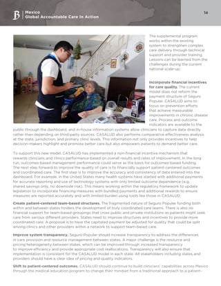 Mexico
Global Accountable Care In Action
14
The supplemental program
works within the existing
system to strengthen complex
care delivery through technical
support and provider training.
Lessons can be learned from the
challenges during the current
national scale-up.
Incorporate financial incentives
for care quality. The current
model does not reform the
payment structure of Seguro
Popular. CASALUD aims to
focus on prevention efforts
that achieve measurable
improvements in chronic disease
care. Process and outcome
indicators are available to the
public through the dashboard, and in-house information systems allow clinicians to capture data directly
rather than depending on third-party sources. CASALUD also performs comparative effectiveness analysis
at the state, jurisdiction, and primary clinic levels. This information not only provides incentives to help
decision-makers highlight and promote better care but also empowers patients to demand better care.
To support this new model, CASALUD has implemented a non-financial incentive mechanism that
rewards clinicians and clinics performance based on overall results and rates of improvement. In the long
run, outcomes-based management performance could serve as the basis for outcomes-based funding.
The next step forward to improve the quality of care is to financially support patient-centered outcomes
and coordinated care. The first step is to improve the accuracy and consistency of data entered into the
dashboard. For example, in the United States many health systems have started with additional payments
for accurate reporting and use of technology systems with only limited outcome dependence (e.g.
shared savings only, no downside risk). This means working within the regulatory framework to update
legislation to incorporate financing measures with bundled payments and additional rewards to ensure
measures are reported accurately and with limited burden using tools like those in CASALUD.
Create patient-centered team-based structures. The fragmented nature of Seguro Popular funding both
within and between states hinders the development of truly coordinated care teams. There is also no
financial support for team-based groupings that cross public and private institutions as patients might seek
care from various different providers. States need to improve structures and incentives to provide more
coordinated care. A proposal is to have the capitated payment be adjusted for quality that could be split
among clinics and other providers within a network to support team-based care.
Improve system transparency. Seguro Popular should increase transparency to address the differences
in care provision and resource management between states. A major challenge is the resource and
pricing heterogeneity between states, which can be improved through increased transparency
to improve efficiency and provide appropriate cost reallocations. Transparency will also ensure that
implementation is consistent for the CASALUD model in each state. All stakeholders including states and
providers should have a clear idea of pricing and quality indicators.
Shift to patient-centered outcomes. CASALUD should continue to build clinicians’ capabilities across Mexico
through the medical education program to change their mindset from a traditional approach to a patient-
 