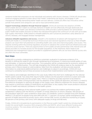 Mexico
Global Accountable Care In Action
15
centered model that empowers at-risk individuals and patients with chronic diseases. CASALUD should also
continue engaging patients to learn about their health, understand risk factors, and engage in self-
management thereby demanding better health services delivery. CASALUD offers two innovative online
portals that patients and caregivers can use to input personalized plans.
Support technology adoption through financial support. CASALUD promotes the adoption of EHRs,
which enable decision makers to estimate demand of health services effectively through stock-outs and
recognizing unmet health care demand. Furthermore, EHRs provide a solid foundation for personalized
public health that enable clinicians to follow the individual throughout the continuum of care with up-to-date
high quality information. EHRs linked to mHealth platforms aid in proactive prevention, early detection of
chronic diseases, and engaged disease management.
Advance mHealth regulations and access. mHealth is the backbone of patient self-management in the
CASALUD model; it is critical that technical infrastructure and national regulations improve so that mHealth
projects can reach their full potential at controlling health care costs and improving quality care access. This
requires working within the existing regulatory structure to advance the current technical infrastructure and
overcome access barriers. There are opportunities to form public-private partnerships with internet and cell
phone providers to increase access for the broader population. In the meantime, there needs to be
additional case management support provided to supplement patients who do not have internet access who
are often the most vulnerable.
Next Steps
CASALUD is currently undergoing an ambitious systematic evaluation to generate evidence of its
benefits in shifting the model of care through reengineering of processes, in improving overall quality of care,
and ultimately, in improving health outcomes. This evaluation will be complemented by economic analysis to
estimate its cost-effectiveness. This will help strengthen the CASALUD evidence base as the standard of
primary care in Mexico based on solid evidence. Data from this evaluation will also provide essential
information to understand additional barriers and challenges to adjust it accordingly. CASALUD must
continue to constantly look at these processes to ensure their implementation and maintain its operation.
The evidence and challenges identified in this case study reflect the short term challenges for the national
health system overall. Two areas that require further analysis are the payment scheme to sustain and scale
up the reforms effectively and the supply chain. There is a need for provider payment to be linked to
performance to create a strong business case for adoption of the CASALUD approach, and there is a need to
find effective strategies to optimize all stages of the supply chain. Effective treatment for chronic diseases
may require a continuous supply of medications as prescribed, so any supply chain issues produce a physical
effect on health and reduces confidence in the health system.
The immediate challenge of the national health system is to achieve the midterm performance goals
established in alliance with the Ministry of Health: (1) timely detection of chronic diseases: 100 percent of
the population aged 20+ years screened in three years; (2) metabolic control in people living with Diabetes
Mellitus 2: 33 percent of people living with DM2 with A1c < 7 percent; (3) human capital strengthening: 90
percent of health personnel at primary clinics with a formal CME course; (4) effective monitoring of supply:
90 percent of the primary care clinics with adequate supply of drugs and lab tests.
Finally, CASALUD is broadening its participation in the Mexican public health system by introducing the
model into social health insurance (SHI) programs IMSS and ISSSTE, which have different funding and
incentive systems. This new phase will bring with it new challenges and solutions to strengthen the
CASALUD model.
 
