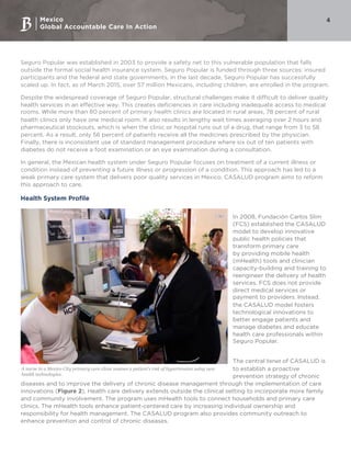 Mexico
Global Accountable Care In Action
4
Seguro Popular was established in 2003 to provide a safety net to this vulnerable population that falls
outside the formal social health insurance system. Seguro Popular is funded through three sources: insured
participants and the federal and state governments. In the last decade, Seguro Popular has successfully
scaled up. In fact, as of March 2015, over 57 million Mexicans, including children, are enrolled in the program.
Despite the widespread coverage of Seguro Popular, structural challenges make it difficult to deliver quality
health services in an effective way. This creates deficiencies in care including inadequate access to medical
rooms. While more than 80 percent of primary health clinics are located in rural areas, 78 percent of rural
health clinics only have one medical room. It also results in lengthy wait times averaging over 2 hours and
pharmaceutical stockouts, which is when the clinic or hospital runs out of a drug, that range from 3 to 58
percent. As a result, only 56 percent of patients receive all the medicines prescribed by the physician.
Finally, there is inconsistent use of standard management procedure where six out of ten patients with
diabetes do not receive a foot examination or an eye examination during a consultation.
In general, the Mexican health system under Seguro Popular focuses on treatment of a current illness or
condition instead of preventing a future illness or progression of a condition. This approach has led to a
weak primary care system that delivers poor quality services in Mexico. CASALUD program aims to reform
this approach to care.
Health System Profile
In 2008, Fundación Carlos Slim
(FCS) established the CASALUD
model to develop innovative
public health policies that
transform primary care
by providing mobile health
(mHealth) tools and clinician
capacity-building and training to
reengineer the delivery of health
services. FCS does not provide
direct medical services or
payment to providers. Instead,
the CASALUD model fosters
technological innovations to
better engage patients and
manage diabetes and educate
health care professionals within
Seguro Popular.
The central tenet of CASALUD is
to establish a proactive
prevention strategy of chronic
diseases and to improve the delivery of chronic disease management through the implementation of care
innovations (Figure 2). Health care delivery extends outside the clinical setting to incorporate more family
and community involvement. The program uses mHealth tools to connect households and primary care
clinics. The mHealth tools enhance patient-centered care by increasing individual ownership and
responsibility for health management. The CASALUD program also provides community outreach to
enhance prevention and control of chronic diseases.
A nurse in a Mexico City primary care clinic asseses a patient's risk of hypertension using new
health technologies.
 