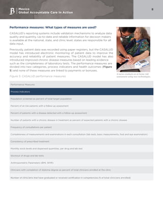Mexico
Global Accountable Care In Action
8
Performance measures: What types of measures are used?
CASALUD’s reporting systems include validation mechanisms to analyze data
quality and quantity. Up-to-date and reliable information for decision makers
is available at the national, state, and clinic level; states are responsible for all
data input.
Previously, patient data was recorded using paper registers, but the CASALUD
model has introduced electronic monitoring of patient data to improve the
accuracy and reliability of patient measures. The CASALUD model has also
introduced improved chronic disease measures based on leading evidence
such as the completeness of laboratory tests. The performance measures are
divided into two categories, process indicators and health outcomes (Figure
5) and none of these measures are linked to payments or bonuses.
Figure 5: CASALUD performance measures
Performance Measures
Process Indicators
Population screened as percent of total target population
Percent of at-risk patients with a follow-up assessment
Percent of patients with a disease detected with a follow-up assessment
Number of patients with a chronic disease in treatment as percent of expected patients with a chronic disease
Frequency of consultations per patient
Completeness of measurements and examinations in each consultation (lab tests, basic measurements, foot and eye examination)
Consistency of prescribed treatment
Monthly stock levels and dispensed quantities, per drug and lab test
Stockout of drugs and lab tests
Anthropometric Parameters (BMI, WHR)
Clinicians with completion of diploma degree as percent of total clinicians enrolled at the clinic
Number of clinicians that have graduated or received certification in competencies (% of total clinicians enrolled)
A nurse conducts an at-home risk
assessment using new technologies.
 