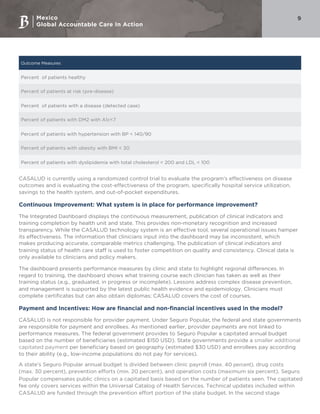 Mexico
Global Accountable Care In Action
9
Outcome Measures
Percent of patients healthy
Percent of patients at risk (pre-disease)
Percent of patients with a disease (detected case)
Percent of patients with DM2 with A1c<7
Percent of patients with hypertension with BP < 140/90
Percent of patients with obesity with BMI < 30
Percent of patients with dyslipidemia with total cholesterol < 200 and LDL < 100
CASALUD is currently using a randomized control trial to evaluate the program’s effectiveness on disease
outcomes and is evaluating the cost-effectiveness of the program, specifically hospital service utilization,
savings to the health system, and out-of-pocket expenditures.
Continuous Improvement: What system is in place for performance improvement?
The Integrated Dashboard displays the continuous measurement, publication of clinical indicators and
training completion by health unit and state. This provides non-monetary recognition and increased
transparency. While the CASALUD technology system is an effective tool, several operational issues hamper
its effectiveness. The information that clinicians input into the dashboard may be inconsistent, which
makes producing accurate, comparable metrics challenging. The publication of clinical indicators and
training status of health care staff is used to foster competition on quality and consistency. Clinical data is
only available to clinicians and policy makers.
The dashboard presents performance measures by clinic and state to highlight regional differences. In
regard to training, the dashboard shows what training course each clinician has taken as well as their
training status (e.g., graduated, in progress or incomplete). Lessons address complex disease prevention,
and management is supported by the latest public health evidence and epidemiology. Clinicians must
complete certificates but can also obtain diplomas; CASALUD covers the cost of courses.
Payment and Incentives: How are financial and non-financial incentives used in the model?
CASALUD is not responsible for provider payment. Under Seguro Popular, the federal and state governments
are responsible for payment and enrollees. As mentioned earlier, provider payments are not linked to
performance measures. The federal government provides to Seguro Popular a capitated annual budget
based on the number of beneficiaries (estimated $150 USD). State governments provide a smaller additional
capitated payment per beneficiary based on geography (estimated $30 USD) and enrollees pay according
to their ability (e.g., low-income populations do not pay for services).
A state’s Seguro Popular annual budget is divided between clinic payroll (max. 40 percent), drug costs
(max. 30 percent), prevention efforts (min. 20 percent), and operation costs (maximum six percent). Seguro
Popular compensates public clinics on a capitated basis based on the number of patients seen. The capitated
fee only covers services within the Universal Catalog of Health Services. Technical updates included within
CASALUD are funded through the prevention effort portion of the state budget. In the second stage
 