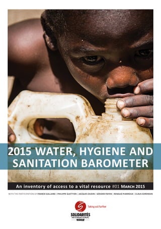 An inventory of access to a vital resource #01 March 2015
WITH THE PARTICIPATION OF FRANCK GALLAND | PHILIPPE GUETTIER | JACQUES OUDIN | GÉRARD PAYEN | RENAUD PIARROUX | CLAUS SORENSEN
2015 WATER, HYGIENE AND
SANITATION BAROMETER
Taking aid further
YEARS
 