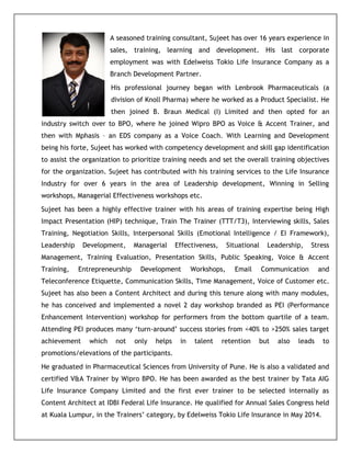 A seasoned training consultant, Sujeet has over 16 years experience in
sales, training, learning and development. His last corporate
employment was with Edelweiss Tokio Life Insurance Company as a
Branch Development Partner.
His professional journey began with Lenbrook Pharmaceuticals (a
division of Knoll Pharma) where he worked as a Product Specialist. He
then joined B. Braun Medical (I) Limited and then opted for an
industry switch over to BPO, where he joined Wipro BPO as Voice & Accent Trainer, and
then with Mphasis – an EDS company as a Voice Coach. With Learning and Development
being his forte, Sujeet has worked with competency development and skill gap identification
to assist the organization to prioritize training needs and set the overall training objectives
for the organization. Sujeet has contributed with his training services to the Life Insurance
Industry for over 6 years in the area of Leadership development, Winning in Selling
workshops, Managerial Effectiveness workshops etc.
Sujeet has been a highly effective trainer with his areas of training expertise being High
Impact Presentation (HIP) technique, Train The Trainer (TTT/T3), Interviewing skills, Sales
Training, Negotiation Skills, Interpersonal Skills (Emotional Intelligence / EI Framework),
Leadership Development, Managerial Effectiveness, Situational Leadership, Stress
Management, Training Evaluation, Presentation Skills, Public Speaking, Voice & Accent
Training, Entrepreneurship Development Workshops, Email Communication and
Teleconference Etiquette, Communication Skills, Time Management, Voice of Customer etc.
Sujeet has also been a Content Architect and during this tenure along with many modules,
he has conceived and implemented a novel 2 day workshop branded as PEI (Performance
Enhancement Intervention) workshop for performers from the bottom quartile of a team.
Attending PEI produces many ‘turn-around’ success stories from <40% to >250% sales target
achievement which not only helps in talent retention but also leads to
promotions/elevations of the participants.
He graduated in Pharmaceutical Sciences from University of Pune. He is also a validated and
certified V&A Trainer by Wipro BPO. He has been awarded as the best trainer by Tata AIG
Life Insurance Company Limited and the first ever trainer to be selected internally as
Content Architect at IDBI Federal Life Insurance. He qualified for Annual Sales Congress held
at Kuala Lumpur, in the Trainers’ category, by Edelweiss Tokio Life Insurance in May 2014.
 