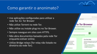 Como garantir o anonimato?
• Use aplicações configuradas para utilizar a
rede Tor. Ex: Tor Brower
• Não utilize Torrent na rede Tor.
• Não utilize ou instale plug-ins no Tor Brower.
• Sempre navegue em sites com HTTPS.
• Não abra documentos baixados pela rede Tor
enquanto estiver online.
• Utilize Bridge relays (Tor relay não listado no
diretório da rede Tor).
 