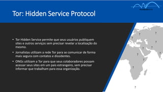 Tor: Hidden Service Protocol
• Tor Hidden Service permite que seus usuários publiquem
sites e outros serviços sem precisar revelar a localização do
mesmo.
• Jornalistas utilizam a rede Tor para se comunicar de forma
mais segura com contatos e dissidentes.
• ONGs utilizam a Tor para que seus colaboradores possam
acessar seus sites em um pais estrangeiro, sem precisar
informar que trabalham para essa organização.
 