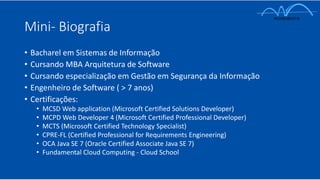 Mini- Biografia
• Bacharel em Sistemas de Informação
• Cursando MBA Arquitetura de Software
• Cursando especialização em Gestão em Segurança da Informação
• Engenheiro de Software ( > 7 anos)
• Certificações:
• MCSD Web application (Microsoft Certified Solutions Developer)
• MCPD Web Developer 4 (Microsoft Certified Professional Developer)
• MCTS (Microsoft Certified Technology Specialist)
• CPRE-FL (Certified Professional for Requirements Engineering)
• OCA Java SE 7 (Oracle Certified Associate Java SE 7)
• Fundamental Cloud Computing - Cloud School
 