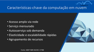 • Acesso amplo via rede
• Serviço mensurado
• Autosserviço sob demanda
• Elasticidade e escalabilidade rápidas
• Agrupamento de recursos
Características-chave da computação em nuvem
Fonte: ABNT NBR ISO/IEC 17788
 