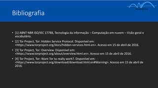 Bibliografia
• [1] ABNT NBR ISO/IEC 17788, Tecnologia da informação – Computação em nuvem – Visão geral e
vocabulário.
• [2] Tor Project, Tor: Hidden Service Protocol. Disponível em:
<https://www.torproject.org/docs/hidden-services.html.en>. Acesso em 15 de abril de 2016.
• [3] Tor Project, Tor: Overview. Disponível em:
<https://www.torproject.org/about/overview.html.en>. Acesso em 15 de abril de 2016.
• [4] Tor Project, Tor: Want Tor to really work?. Disponível em:
<https://www.torproject.org/download/download.html.en#Warning>. Acesso em 15 de abril de
2016.
 