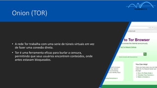 • A rede Tor trabalha com uma serie de túneis virtuais em vez
de fazer uma conexão direta.
• Tor é uma ferramenta eficaz para burlar a censura,
permitindo que seus usuários encontrem conteúdos, onde
antes estavam bloqueados.
Onion (TOR)
 