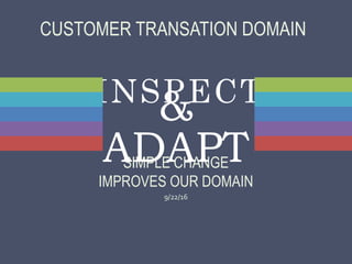 INSPECT
SIMPLE CHANGE
IMPROVES OUR DOMAIN
9/22/16
&
ADAPT
CUSTOMER TRANSATION DOMAIN
 