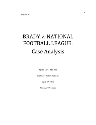 1
BRADY v. NFL
BRADY v. NATIONAL
FOOTBALL LEAGUE:
Case Analysis
Sports Law – SPG 305
Professor Robert Romano
April 27, 2015
Nicholas T. Vomero
 