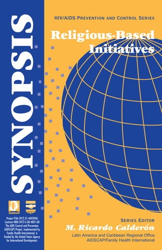 SYNOPSIS
HIV/AIDS Prevention and Control Series
Religious-Based
Initiatives
Series Editor
M. Ricardo Calderón
Latin America and Caribbean Regional Office
AIDSCAP/Family Health International
Project 936-5972.31-4692046
Contract HRN-5972-C-00-4001-00
The AIDS Control and Prevention
(AIDSCAP) Project, implemented by
Family Health International, is
funded by the United States Agency
for International Development.
Latin America and Caribbean Regional Office
AIDSCAP/Family Health International
2101 Wilson Blvd., Suite 700
Arlington, VA 22201
Tel: (703) 516-9779
Fax: (703) 516-0839
 