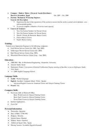  Company: Modern Motors (Nissan & Suzuki Distributer)
Based in Alexandria, Egypt Oct. 2005 – Oct. 2006
 Position: Mechanical Workshop Engineer.
General Job Description:
 Supervises the day to day operations of the section to ensure that the work is carried out at minimum cost
and acceptable quality.
 To ensure complete utilization of service team capacity.
 Courses & Seminars:
1. New Car Feature Seminar for Nissan Urivan.
2. New Car Feature Seminar for Nissan Sunny.
3. Electric Circuits & Electronic Basics Course.
4. Chassis Basics Course.
5. Engine Basics Course.
Training:
Trained as an Apprentice Engineer in the following companies:
 Ford Motors Service Center (Jul. 2002, Sep. 2003).
 Volkswagen Motors Service Center (Jul. 2003).
 Opel Motors Service Center (Aug. 2003).
 MitsubishiMotors Service Center (Aug. – Sep. 2005).
Education:
 2000-2005 BSc. In Mechanical Engineering, Alexandria University.
 General Grade: Good.
 Graduation Project: Conversion of Internal Combustion Engine running on Gasoline to run on Hydrogen. Grade:
Very Good.
 --- - 2000 English Language School.
Language Skills:
 Arabic: Mother Language.
 English: Excellent Command (Read / Write / Speak).
- Advanced English Courses in American Center and Alsayer Training Center.
 French: Fair.
Computer Skills:
 Necessary skills in Microsoft Office.
- Basic Word Course in AlsayerTraining Center.
- Basic Excel Course in AlsayerTraining Center.
- Power Point Course in Alsayer Training Center.
 Internet Applications.
 Auto-Cad
Personal Information:
 Nationality: Egyptian.
 Date of Birth: 17/08/1982.
 Religion: Moslem.
 Marital Status:Married.
 Military Status: Finished.
 Address in Egypt: Giza, Egypt.
 Driving License: Available (Egypt & Kuwait).
 