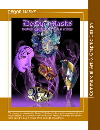 CommercialArt&GraphicDesign
DEQOR MASKS
This image was created in Adobe Photoshop to be a print magazine ad for
DeQor Masks, a custom mask manufacturer. Reflective surface and smoke
were added to give a mystic effect and add atmosphere.
 