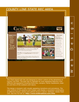 Web-Design
COUNTY LINE STATE REC AREA
This Flash-based web site was designed to inform visitors of the attractions of
County Line Park. The goal was to highlight its most appealing features a few
different demographics including fisherman, campers, family vacationers, boat-
ers and fans of the outdoors and nature.
The design is dynamic with visually appealing transitions and animations. The
color scheme of the graphics and images used display a consistent combination
of different browns, greens and yellows found in nature. Software: Adobe Flash
CS5. See the Full site at: http://www.kmlkreations.com/cline
 