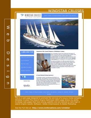 WINDSTAR CRUISES
Web-Design
This is a web page designed to promote the services of a luxury cruise company
Windstar Cruises.This Search Engine Optimized (SEO) page shows my ability
to design web pages that have strong usability and are tailored to rank high in
search engine results. Software: Adobe Dreamweaver & Adobe Photoshop
See the Full Site at: http://www.kmlkreations.com/windstar
 
