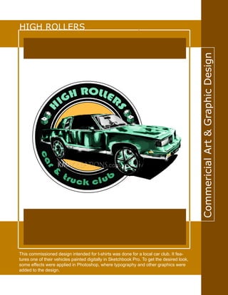CommericialArt&GraphicDesign
HIGH ROLLERS
This commissioned design intended for t-shirts was done for a local car club. It fea-
tures one of their vehicles painted digitally in Sketchbook Pro. To get the desired look,
some effects were applied in Photoshop, where typography and other graphics were
added to the design.
 