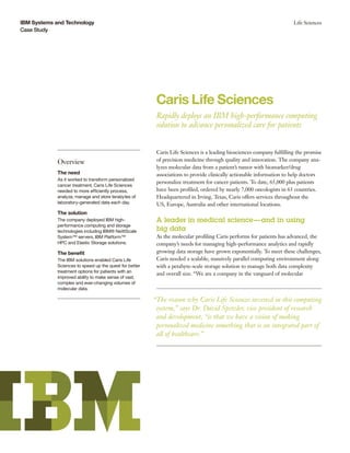 IBM Systems and Technology
Case Study
Life Sciences
Caris Life Sciences
Rapidly deploys an IBM high-performance computing
solution to advance personalized care for patients
Overview
The need
As it worked to transform personalized
cancer treatment, Caris Life Sciences
needed to more efficiently process,
analyze, manage and store terabytes of
laboratory-generated data each day.
The solution
The company deployed IBM high-
performance computing and storage
technologies including IBM® NeXtScale
System™ servers, IBM Platform™
HPC and Elastic Storage solutions.
The benefit
The IBM solutions enabled Caris Life
Sciences to speed up the quest for better
treatment options for patients with an
improved ability to make sense of vast,
complex and ever-changing volumes of
molecular data.
Caris Life Sciences is a leading biosciences company fulfilling the promise
of precision medicine through quality and innovation. The company ana-
lyzes molecular data from a patient’s tumor with biomarker/drug
associations to provide clinically actionable information to help doctors
personalize treatment for cancer patients. To date, 65,000 plus patients
have been profiled, ordered by nearly 7,000 oncologists in 63 countries.
Headquartered in Irving, Texas, Caris offers services throughout the
US, Europe, Australia and other international locations.
A leader in medical science—and in using
big data
As the molecular profiling Caris performs for patients has advanced, the
company’s needs for managing high-performance analytics and rapidly
growing data storage have grown exponentially. To meet these challenges,
Caris needed a scalable, massively parallel computing environment along
with a petabyte-scale storage solution to manage both data complexity
and overall size. “We are a company in the vanguard of molecular
“The reason why Caris Life Sciences invested in this computing
system,” says Dr. David Spetzler, vice president of research
and development, “is that we have a vision of making
personalized medicine something that is an integrated part of
all of healthcare.”
 