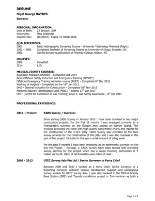 RESUME
Nigel George BAYNES
Surveyor
Page 1 of 8
PERSONAL INFORMATION:
Date of Birth: 23 January 1984
Nationality: New Zealander
Passport No.: LH325070 - Expiry 10 March 2018
QUALIFICATIONS:
2007 Basic Hydrographic Surveying Course – University Technology Malaysia (Fugro)
2002 – 2006 Completed Bachelor of Surveying Degree at University of Otago, Dunedin, NZ
2001 Gained Bursary qualifications at Waimea College, Nelson, NZ
COURSES:
2008 VisualSoft
2014 12D
MEDICAL/SAFETY COURSES:
Australian Medical Certificate – Completed Oct 2014
Basic Offshore Safety Induction and Emergency Training (BOSIET)
Offshore Emergency Training refresher course (FOET) – Completed 6th
Dec 2010
Working at Heights – Completed on the 18th
Jan 2013
OHS – General Induction for Construction – Completed 18th
Nov 2012
Maritime Security Identification Card (MSIC) – Expires 17th
Jan 2017
CERT (Centre for Excellence in Rail Training) Level 1. Rail Safety Awareness – 8th
Jan 2015
PROFESSIONAL EXPERIENCE:
2013 – Present CADS Survey / Surveyor
Since joining CADS Survey in January 2013 I have been involved in two major
construction projects. For the first 18 months I was employed primarily as a
hydrographic surveyor on the Gorgon Jetty project on Barrow Island. This
involved providing the client with high quality bathymetric charts and reports for
the construction of the 2.1km jetty. CADS Survey also provided all the land
survey services for the construction of this jetty and I was also involved in this
part of the project. Included in this was a small amount of piling work.
For the past 8 months I have been employed as an earthworks surveyor on the
Roy Hill Project – Package 3. CADS Survey have been tasked with providing
survey services for the project which has a scope involving earthworks of 5
million cut to fill, 50km of rail formation and 20km of road.
2009 - 2013 UTEC Survey Asia Pte Ltd / Senior Surveyor or Party Chief
Between 2009 and 2013 I worked as a Party Chief, Senior Surveyor or a
Reporting Surveyor onboard various Construction Support and Geophysical
Survey vessels for UTEC Survey Asia. I was also involved in the MCR-A Gravity
Base Station (GBS) and Topside installation project in Turkmenistan as both a
 