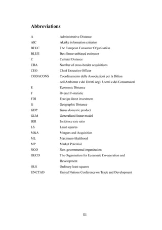 III
Abbreviations
A Administrative Distance
AIC Akaike information criterion
BEUC The European Consumer Organisation
BLUE Best linear unbiased estimator
C Cultural Distance
CBA Number of cross-border acquisitions
CEO Chief Executive Officer
CODACONS Coordinamento delle Associazioni per la Difesa
dell'Ambiente e dei Diritti degli Utenti e dei Consumatori
E Economic Distance
F Overall F-statistic
FDI Foreign direct investment
G Geographic Distance
GDP Gross domestic product
GLM Generalized linear model
IRR Incidence rate ratio
LS Least squares
M&A Mergers and Acquisition
ML Maximum-likelihood
MP Market Potential
NGO Non-governmental organization
OECD The Organisation for Economic Co-operation and
Development
OLS Ordinary least squares
UNCTAD United Nations Conference on Trade and Development
 