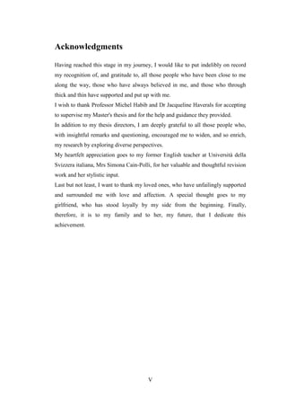 V
Acknowledgments
Having reached this stage in my journey, I would like to put indelibly on record
my recognition of, and gratitude to, all those people who have been close to me
along the way, those who have always believed in me, and those who through
thick and thin have supported and put up with me.
I wish to thank Professor Michel Habib and Dr Jacqueline Haverals for accepting
to supervise my Master's thesis and for the help and guidance they provided.
In addition to my thesis directors, I am deeply grateful to all those people who,
with insightful remarks and questioning, encouraged me to widen, and so enrich,
my research by exploring diverse perspectives.
My heartfelt appreciation goes to my former English teacher at Università della
Svizzera italiana, Mrs Simona Cain-Polli, for her valuable and thoughtful revision
work and her stylistic input.
Last but not least, I want to thank my loved ones, who have unfailingly supported
and surrounded me with love and affection. A special thought goes to my
girlfriend, who has stood loyally by my side from the beginning. Finally,
therefore, it is to my family and to her, my future, that I dedicate this
achievement.
 