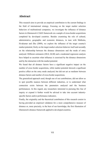 VII
Abstract
This research aims to provide an empirical contribution to the current findings in
the field of international strategy. Focusing on the target market selection
behaviors of multinational companies, we investigate the influence of distance
factors in Ghemawat's CAGE framework on a sample of cross-border acquisitions
completed by developed countries. Besides examining the role of cultural,
administrative, geographic and economic distances, in tune with Malhotra,
Sivakumar and Zhu (2009), we explore the influence of the target country's
market potential, firstly on the target market selection behavior itself and secondly
on the relationship between the distance dimensions and the mode of entry
analyzed. Different estimators (OLS, GLM) and a moderated regression analysis
have helped us ascertain what influence is exercised by the distance dimensions
and by the interaction with the market potential.
We found that all distance factors have a significant negative impact on the
number of cross border acquisitions, while market potential showed a significant
positive effect on the entry mode analyzed, but did not act as mediator between
distance factors and number of cross-border acquisitions.
The generalized approach used, though one of our contributions, did not allow us
to spot possible nuances between different industries, or to understand what
connection exists between the parameters analyzed and the business
performances. In this regard, any researchers interested in pursuing this line of
inquiry or expand it further would be advised to take into account industry-
specific factors and/or performance indicators.
Finally, the originality and the theoretical contribution of this research consist in
having provided an empirical validation for a more comprehensive measure of
distance or, more precisely, to the best of our knowledge, the first illustration of
Ghemawat's distance framework applied to developed countries.
 
