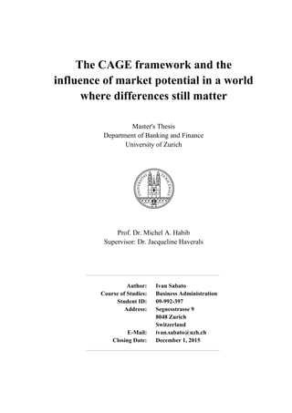 The CAGE framework and the
influence of market potential in a world
where differences still matter
Master's Thesis
Department of Banking and Finance
University of Zurich
Prof. Dr. Michel A. Habib
Supervisor: Dr. Jacqueline Haverals
Author: Ivan Sabato
Course of Studies: Business Administration
Student ID: 09-992-397
Address: Segnesstrasse 9
8048 Zurich
Switzerland
E-Mail: ivan.sabato@uzh.ch
Closing Date: December 1, 2015
 