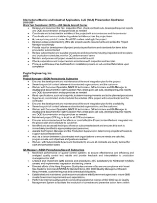 International Marine and Industrial Applicators, LLC (IMIA) Preservation Contractor
2010-2011
Work Test Coordinator (WTC)—USS Nimitz Aircraft Carrier
 Develop and documentthe Test Inspection Plan, check pointcall outs,developed required reports
and OQE documentation and appendices as needed
 Coordinate and scheduled the activities of the project with subcontractors and the contractor
 Coordinate and communicate testing-related activities across the projectteam
 Act as a primarypointof contact for all QC matters relating to the project
 Develop a deep understanding ofthe QC projectspecific requirements and advise the Project
Manager accordingly
 Provide inputfor developmentofproject productspecifications and standards for items to be
procured or subcontracted
 Review subcontractor and supplier procedures and documents including inspection and testplans
and production schedules;monitor QC performance ofsame
 Maintain and process all projectrelated documents for audit
 Check preparations and inspectwork in accordance with inspection and testplan
 Process audit/review ofas-builtdata from installation projects or sub-contractfabricators upon
completion
Puglia Engineering, Inc.
2010
Project Manager—SSGN Pennsylvania Submarine
 Ensured the developmentand maintenance ofthe work integration plan for the project
 Served as point of contact between subcontracted organizations,and the customer
 Worked with DocumentSpecialist,NACE III technicians,QA technicians and QA Manager to
develop and documentthe Test Inspection Plan,check pointcall outs,develops required reports
and OQE documentation and appendices as needed
 Read specifications,such as blueprints,to determine requirements and to the planned procedures
 Supervised,coordinated,and scheduled the activities ofthe project with subcontractor and the
contractor
 Ensured the developmentand maintenance ofthe work integration plan for the availability.
 Served as point of contact between subcontracted organizations,and the customer.
 Worked with DocumentSpecialist,NACE III technicians,QA technicians and QA Manager to
develop and documentthe Test Inspection Plan,check pointcall outs,develops required reports
and OQE documentation and appendices as needed.
 Maintained projectCFR log, is focal for all CFR submissions.
 Ensured subcontracted work thataffects or could affect the Project is identified and integrated into
the projectplan and schedule via customer.
 Identified and assessed the impactof new or subcontracted work and ensures this work is
immediatelyidentified to appropriate projectpersonnel.
 Assists the Program Manager and the Production Supervisor in determining projectstaffneeds to
supportsubcontracted work.
 Acts as a liaison between subcontracted work organizations to ensure needs are satisfied,
progress made,and objectives and goals are realized.
 Worked with Subcontracts Buyers and Contractor to ensure all contracts are clearly defined for
start and completion dates
QA Manager—SSGN Pennsylvania/Seawolf Submarines
 Monitored performance of quality control systems to ensure effectiveness and efficiency and
analyzed quality control test results and provide feedback and interpretation to production
management or staff
 Created and implement QMS policies and procedures; ISO satisfactory for Northwest NAVSEA;
created and implemented inspection and testing criteria
 Directed efforts of the Navy Programs QualityAssurance staffto ensure compliance with Naval
Sea Systems Command (NAVSEA) Standard Items,ISO 9000 Quality ManagementSystem
Requirements,customer requests and contractual obligations.
 Established and maintained positive communications with Governmentagencies to insure QMS
meets Governmentrequirements and expectations.
 Performed internal qualityaudits by conducting operational reviews ofISO 9000 based Quality
ManagementSystem to facilitate the resolution ofcorrective and preventive action items within
 