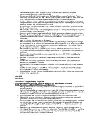 Quality ManagementSystem and Conducted assessments and evaluations ofsupplier
performance and compliance with regard to QA.
 Responsible for Check Point managementof Crafts and Subcontractors.Worked with Project
Managers,QA Technicians,and NACE technicians to achieve timely check point notification,pre-
check pointinternal inspections and the successful completion ofcalled check points.
 Utilized PC-based software (e.g.,word processing,flowcharting,spreadsheet,graphics,analysis,
and presentation software) as qualityimprovementtools to enhance the developmentofdata entry,
reporting,analysis and demonstration ofconcepts.
 Developed and maintained Qualityand ESH related metrics for Projectuse in correcting adverse
trends and discrepancies
 Maintained Supplier Quality and Events Log data bases for use in Projectand Companyanalysis of
discrepancies and corrective actions.
 Performs qualityfunctions to assure an effective Quality ManagementSystem in supportof Navy
Projects. These quality activities are directed at the development,maintenance and improvement
of the Quality ManagementSystem (QMS) and its positive effects on business and quality
objectives.
 Acts as a liaison with customers on QA issues;
 Maintains communications with customers and other departments bysupervising and assisting in
the performance ofQA planning and liaison activities;evaluating status ofQA / ESH Processes for
Navy Programs and its vendors and subcontractors;keeping the Director informed ofprogress,
problems and recommended solutions.
 Maintained productquality by supervising and assisting in the formulation ofprocedures and
instruction,inspection criteria,and certification requirements for procurementand manufacturing
activities.
 Perform internal quality audits by conducting operational reviews ofISO 9001 based Quality
ManagementSystem.
 Facilitate the resolution ofcorrective and preventive action items within Quality Management
System.
 Worked with purchasing departmentto communicate the mostcurrentQA requirements and
expectations from external suppliers.
 Conducted assessments and evaluations ofsupplier performance and compliance with regard to
QA.
 Synthesize teams comprised ofstafffrom differentdisciplines to plan,formulate and agree on
comprehensive procedures and processes.
 Directs training efforts to maintain compliance with governing doctrines,contractual requirements
and customer expectations.
2008-2010
Unemployed
Todd Pacific Shipyard-Navy Programs
2007-2008 Quality/Environmental, Safety & Health (QESH) Manager Navy Programs
Quality Assurance—USS Lincoln/Stennis Aircraft Carriers
 Managed the quality assurance system to ensure; thatthe companyconforms to all specifications
and requirements.
 Refined the Quality System to ensure compliance with ISO 9000’s while simultaneouslyimproving
efficiency and developed and internal and external auditsystem that uses corrective and preventive
actions constructivelyto improve productreliabilityand reduce cycle time.
 Championed the use:of metrics and data in identifying problems and charting progress.
 Managed all aspects:ofinspection,documentcontrol,configuration management,and quality
personnel to drive continuous improvementwithin the company.
 Championed the use:of metrics and data in identifying problems and charting progress. Facilitated
the use of LEAN and other quality tools for quality and managed QA personnel in increasing the
value of quality by focusing their efforts on prevention of defects and the continual refinementof
process.
 Leveraging the value of the inspection staffby training them to use historical data efficientlyto
identify potential concerns and preclude their recurrence. Trained and developed QA by providing
education on quality standards and processes thatensure levels are commensurate with the
company’s outputand proportionate requirements.
 