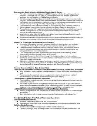 Environmental, Safety & Health—USS Lincoln/Stennis Aircraft Carriers
 Pro-active in implementing and supporting ESH Programs:including all regulatorycompliance
programs (i.e.WISHA, L&I, EPA, Dept. of Ecology, OSHA, NAVOSH, NEOSH, government
agencies,etc.) and following the ESH ManagementSystem
 Worked closelywith facility and subcontractor Environmental Managers to ensure environmental
programs are effectively implemented and environmental programs are maintained with continuous
interpretation and compliance planning for currentand emerging safetyregulatoryrequirements at
all levels affecting the assigned facilities including federal,state,city, etc
 Correlated and assisted in facility leadership:by working with regulators to develop solutions to
ESH issues and in planning for changes in physical facilities to meetESH requirements
 Provided an ongoing ESH supportand guidance,to facilitate leadership and cultivate a strong and
effective working relationship with facility and area leadership and monitored and proactively
reported facility ESH performance.
 Leveraging the value of the ESH staff by training them to use historical data efficiently to identify
potential concerns and preclude their recurrence.
 Trained and developed ESH by providing education on environmental/safetystandards thatensure
levels are commensurate with the company’s outputand proportionate requirements.
Logistics of QESH—USS Lincoln/Stennis Aircraft Carriers
 Knowledge ofOperations to critically evaluate and perform in-depth analysis and conducted
reviews of data from multiple sources to research problem areas and make conclusions
 Developed problem statements and rootcause upon criteria ofgoals and associated value for
process improvementinitiatives for project requirements using historical data,site visits,and
policy/procedure and process descriptions
 Lead and/or participated in the implementation including communication,training,related
documentation,and monitoring to ensure QESH success
 Identified and recommended solutions through risk managementbased on bestpractices.
 Developed,refined and optimized the internal processes and procedures for the tradesman with
continuous process improvement
 Maintained a professional demeanor;byobserving standards ofconductand integrity in the work
place,by working cooperatively with team members,and by fulfilling training requirements,thereby
ensuring a respectful work place,effective teamwork,and qualified employees.
General Dynamics-Electric Boat Division West
2004-2006 QA Quality Assessment Steel Trades Auditor/Assessor—SSGN Ohio/Michigan Submarines
 Audit and Assess Steel Trades and installation trades (i.e.,piping,machinists,welders,ship-fitters,
etc.)
 Reportresults ofassessments to area managementin a real timely fashion and sightand
documentvarious rip-outs and insulation ofpiping and hydro of piping
Safety Advisors—SSGN Ohio/Michigan Submarines
 Responsibilities to include identifying and correcting hazardous workplace conditions to implement
safe work procedures
 Ensure that all personnel are taking the necessaryaction to complywith all applicable state and
federal occupational safetyand health (OSHA) rules and regulations up to and including the use of
proper personal protective equipmentwith frequent(i.e. daily) tours of industrial areas
1st Class Maintenance Technician (Welder)—SSGN Ohio/Michigan Submarines
 Maintain 0% rejection rate that complies with all techniques and specifications for each specific job
assignment
 Contributed to team effort through ongoing interaction/troubleshooting with trade workers
Port Gamble S’Klallam Tribe Natural Resources Department
2003 Shellfish Monitor/Surveyor:
 Monitored shellfisheries oftype, size, and amountofclams
 Surveyed clam beds oftype, size, amount,and area survey of conditions surrounding the beds
Fisheries Monitor/Surveyor:
 Monitored/Surveyed fisheries type,size, hatchery or wild,and amount
 Conductspawning surveys recording species, number,and mark sampling ofanadromous fish
 