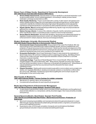 Stream Team of Kitsap County, Department of Community Development
2001-2002 Stream Team Specialist Assistant (WWU Intern):
 Stream Habitat Assessments:General stream survey to identify for a structural restoration,such
as good quality habitat, chronic habitatdegradation,connectivity to habitat,process based
restoration,and large wooded debris (LWD).
 Water Quality Monitoring: Project coordinated with a variety of other stream-temperature and
stream habitat studies byagencies and organizations throughoutPugetSound,and the data is
used both to identify the conditions thatcause high stream temperatures and to evaluate the
significance ofhigh temperatures in comparison to other potential stresses on aquatic habitat.
 Aquatic Benthic Macro-Invertebrate Biological Monitoring:Aquatic bugs and physical data are
gathered from streams to be analyzed.
 Salmon Surveys (thesis): A study of the collection ofaquatic, benthic,terrestrial,spawning and
finfish identification data to successfullyassess a need for environmental restoration.
 Stream Riparian Restoration: Assisted with identifying, designing and implementing riparian re-
vegetation projects pertaining to erosion control,non-native/invasive species control,and an
enhancementofin-stream physical,chemical,and biological streams.
Western Washington University (Environmental Studies)
2000-2002 Student Classes Majoring in Environmental Policy & Planning:
 Environmental Impact Assessment (EIA): Group projectof the Lower Port Hadlock,WA new
boat building school; objectivelybuild a balance between growth,economic development,and
protection of natural resources and the environment. Show how the transfer and expansion of the
boat school will stimulate the local economy,enhances the natural surroundings,and restores the
waterfront identity that was once some importantto Port Hadlock,WA.
 Ecosystem Restoration: GorstCreek Restoration Project:A case study for the restoration of
Gorst Creek,Gorst, WA and how it relates to salmon spawning and rearing. Identifying of Gorst
Creek and the make-up to give reasoning for the restoration ofGorst Creek from a concrete
channel to a natural meander.
 Landscape Ecology: Puget Sound Naval Shipyard Time Line and Growth: What role has the
shipyard played in the pastof Bremerton,WA? What phases ofgrowth occurred in the shipyard
and how did this translate to forces or influences on the growth and development? Whatphases of
natural habitat/resources that has occurred and how this will predict the future natural
habitat/resources?
 Dispute Resolution: Dealing with environmental issues within a communityto communicate more
clearly, and negotiate effectively to develop and evaluate solutions or resolve the conflicts within
the community. Effectively maintaining a good idea butgetting the communityto say yes and
thinking that it is the community’s idea.
Atlas Foundry & Machine Co.
1998-1999 Production Welder—Various Castings for multiple companies
 Maintained o% rejection rate on all assigned jobs
 Complied with all qualification for each specific job assignment
Rhode Island Department of Environmental Management
1995-1997 Marine Fisheries Habitat Biologist Assistant (CCRI Intern):
 A case study of juvenile finfish habitat, which consisted offinfish identification and the gathering of
physical data collection (i.e. temperature,salinity,dissolved oxygen, flow measurements and water
transparency).
General Dynamics-Electric Boat Division Quonset Point Facility
1986-1994 StructuralWelder/Ship-fitter/Painter—Blaster/Instructor/Foreman—Production of
Submarines
 Assumed increasing responsibilities and received promotions throughoutemployment in a team
effort through ongoing interaction/troubleshooting with trade workers,engineers,and warehouse
personnel to expedite production
 Supervised a crew of 20 through completion ofprojects and coordinated and facilitated
group/individual instruction in basic and advanced welding techniques
 