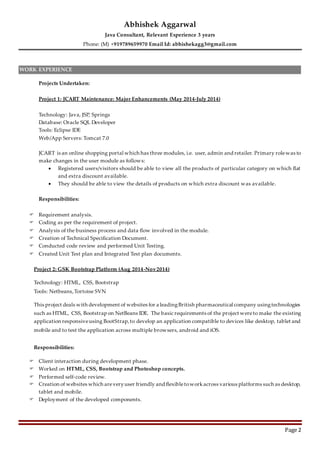 Abhishek Aggarwal
Java Consultant, Relevant Experience 3 years
Phone: (M) +919789659970 Email Id: abhishekagg3@gmail.com
Page 2
WORK EXPERIENCE
Projects Undertaken:
Project 1: JCART Maintenance: Major Enhancements (May 2014-July 2014)
Technology: Java, JSP, Springs
Database: Oracle SQL Developer
Tools: Eclipse IDE
Web/App Servers: Tomcat 7.0
JCART is an online shopping portal which has three modules, i.e. user, admin and retailer. Primary rolewas to
make changes in the user module as follows:
 Registered users/visitors should be able to view all the products of particular category on which flat
and extra discount available.
 They should be able to view the details of products on which extra discount was available.
Responsibilities:
 Requirement analysis.
 Coding as per the requirement of project.
 Analysis of the business process and data flow involved in the module.
 Creation of Technical Specification Document.
 Conducted code review and performed Unit Testing.
 Created Unit Test plan and Integrated Test plan documents.
Project 2: GSK Bootstrap Platform (Aug 2014-Nov2014)
Technology: HTML, CSS, Bootstrap
Tools: Netbeans,Tortoise SVN
This project deals with development of websites for a leadingBritish pharmaceutical company usingtechnologies
such as HTML, CSS, Bootstrap on NetBeans IDE. The basic requirements of the project wereto make the existing
application responsiveusing BootStrap,to develop an application compatible to devices like desktop, tablet and
mobile and to test the application across multiple browsers, android and iOS.
Responsibilities:
 Client interaction during development phase.
 Worked on HTML, CSS, Bootstrap and Photoshop concepts.
 Performed self-code review.
 Creation of websites which areveryuser friendly and flexibletoworkacross various platforms such as desktop,
tablet and mobile.
 Deployment of the developed components.
 