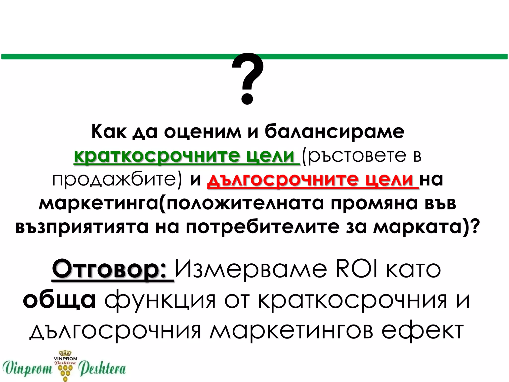 ?
Как да оценим и балансираме
краткосрочните цели (ръстовете в
продажбите) и дългосрочните цели на
маркетинга(положителната промяна във
възприятията на потребителите за марката)?
Отговор: Измерваме ROI като
обща функция от краткосрочния и
дългосрочния маркетингов ефект
 