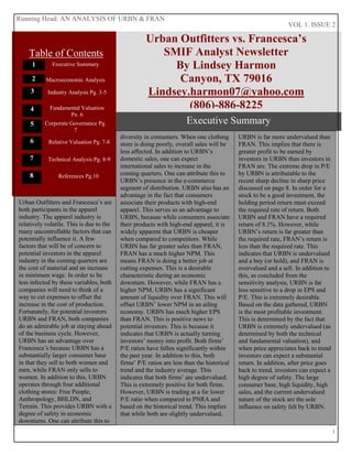 VOL 1. ISSUE 2
11
1
B
Urban Outfitters vs. Francesca’s
SMIF Analyst Newsletter
By Lindsey Harmon
Canyon, TX 79016
Lindsey.harmon07@yahoo.com
(806)-886-8225
Running Head: AN ANALYSIS OF URBN & FRAN
2
1
3
Executive Summary
Table of Contents
4
6
7
5
Executive Summary
Macroeconomic Analysis
Industry Analysis Pg. 3-5
Urban Outfitters and Francesca’s are
both participants in the apparel
industry. The apparel industry is
relatively volatile. This is due to the
many uncontrollable factors that can
potentially influence it. A few
factors that will be of concern to
potential investors in the apparel
industry in the coming quarters are
the cost of material and an increase
in minimum wage. In order to be
less infected by these variables, both
companies will need to think of a
way to cut expenses to offset the
increase in the cost of production.
Fortunately, for potential investors
URBN and FRAN, both companies
do an admirable job at staying ahead
of the business cycle. However,
URBN has an advantage over
Francesca’s because URBN has a
substantially larger consumer base
in that they sell to both women and
men, while FRAN only sells to
women. In addition to this, URBN
operates through four additional
clothing stores: Free People,
Anthropology, BHLDN, and
Terrain. This provides URBN with a
degree of safety in economic
downturns. One can attribute this to
diversity in consumers. When one clothing
store is doing poorly, overall sales will be
less affected. In addition to URBN’s
domestic sales, one can expect
international sales to increase in the
coming quarters. One can attribute this to
URBN’s presence in the e-commerce
segment of distribution. URBN also has an
advantage in the fact that consumers
associate their products with high-end
apparel. This serves as an advantage to
URBN, because while consumers associate
their products with high-end apparel, it is
widely apparent that URBN is cheaper
when compared to competitors. While
URBN has far greater sales than FRAN,
FRAN has a much higher NPM. This
means FRAN is doing a better job at
cutting expenses. This is a desirable
characteristic during an economic
downturn. However, while FRAN has a
higher NPM, URBN has a significant
amount of liquidity over FRAN. This will
offset URBN’ lower NPM in an ailing
economy. URBN has much higher EPS
than FRAN. This is positive news to
potential investors. This is because it
indicates that URBN is actually turning
investors’ money into profit. Both firms’
P/E ratios have fallen significantly within
the past year. In addition to this, both
firms’ P/E ratios are less than the historical
trend and the industry average. This
indicates that both firms’ are undervalued.
This is extremely positive for both firms.
However, URBN is trading at a far lower
P/E ratio when compared to PNRA and
based on the historical trend. This implies
that while both are slightly undervalued,
URBN is far more undervalued than
FRAN. This implies that there is
greater profit to be earned by
investors in URBN than investors in
FRAN are. The extreme drop in P/E
by URBN is attributable to the
recent sharp decline in sharp price
discussed on page 8. In order for a
stock to be a good investment, the
holding period return must exceed
the required rate of return. Both
URBN and FRAN have a required
return of 8.1%. However, while
URBN’s return is far greater than
the required rate, FRAN’s return is
less than the required rate. This
indicates that URBN is undervalued
and a buy (or hold), and FRAN is
overvalued and a sell. In addition to
this, as concluded from the
sensitivity analysis, URBN is far
less sensitive to a drop in EPS and
P/E. This is extremely desirable.
Based on the data gathered, URBN
is the most profitable investment.
This is determined by the fact that
URBN is extremely undervalued (as
determined by both the technical
and fundamental valuation), and
when price appreciates back to trend
investors can expect a substantial
return. In addition, after price goes
back to trend, investors can expect a
high degree of safety. The large
consumer base, high liquidity, high
sales, and the current undervalued
nature of the stock are the sole
influence on safety felt by URBN.
Fundamental Valuation
Pg. 6
Corporate Governance Pg.
7
Relative Valuation Pg. 7-8
Technical Analysis Pg. 8-9
8 References Pg.10
 