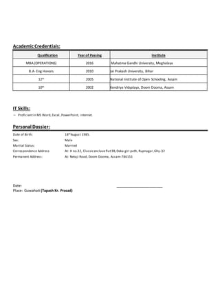 Academic Credentials:
Qualification Year of Passing Institute
MBA (OPERATIONS) 2016 Mahatma Gandhi University, Meghalaya
B.A- Eng Honors 2010 Jai Prakash University, Bihar
12th 2005 National Institute of Open Schooling, Assam
10th 2002 Kendriya Vidyalaya, Doom Dooma, Assam
IT Skills:
 Proficientin MS Word, Excel, PowerPoint, internet.
Personal Dossier:
Date of Birth: 18thAugust 1985.
Sex: Male
Marital Status: Married
Correspondence Address At: H no.32, Classicenclaveflat3B,Deka giri path, Rupnagar,Ghy-32
Permanent Address: At: Netaji Road, Doom Dooma, Assam-786151
Date: ________________________
Place: Guwahati (Tapash Kr. Prasad)
 