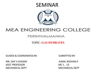 SEMINAR
TOPIC: GAS HYDRATES
GUIDED & COORDINATED BY: SUBMITTED BY:
MR. SAIF V KHASIM AJMAL ROSHAN.P
ASST. PROFESSOR ME 1 , 13
MECHANICAL DEPT MECHANICAL DEPT
 
