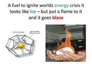 A fuel to ignite worlds energy crisis it
looks like ice – but put a flame to it
and it goes blaze
 