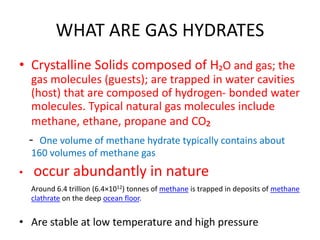 WHAT ARE GAS HYDRATES
• Crystalline Solids composed of H₂O and gas; the
gas molecules (guests); are trapped in water cavities
(host) that are composed of hydrogen- bonded water
molecules. Typical natural gas molecules include
methane, ethane, propane and CO₂
- One volume of methane hydrate typically contains about
160 volumes of methane gas
• occur abundantly in nature
Around 6.4 trillion (6.4×1012) tonnes of methane is trapped in deposits of methane
clathrate on the deep ocean floor.
• Are stable at low temperature and high pressure
 