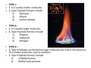 • TYPE I:-
o § It is usually smaller molecules.
o § Type I hydrate formers include
1) Methane
2) Ethane
3) Carbon dioxide
• TYPE II:-
o § It is usually larger molecules.
o § Type II hydrate formers include
1) Propane
2) Isobutane
3) Nitrogen
• TYPE H :-
o § Type H hydrates are formed by larger molecules but only in the presence
of a smaller molecules, such as methane.
o § Type H hydrate formers include
1) 2-Methyl butane
2) Methyl cyclo pentane
 