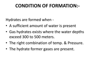 CONDITION OF FORMATION:-
Hydrates are formed when -
• A sufficient amount of water is present
• Gas hydrates exists where the water depths
exceed 300 to 500 meters.
• The right combination of temp. & Pressure.
• The hydrate former gases are present.
 